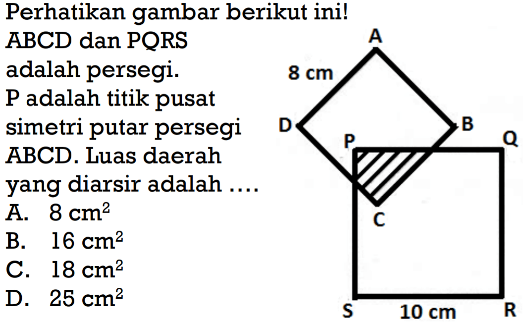 Perhatikan gambar berikut ini!
ABCD dan PQRS adalah persegi. P adalah titik pusat simetri putar persegi ABCD. Luas daerah yang diarsir adalah ....
A 8 cm D B P Q C S 10 cm R