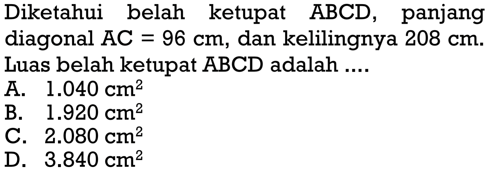 Diketahui belah ketupat ABCD, panjang diagonal AC=96 cm, dan kelilingnya 208 cm. Luas belah ketupat ABCD adalah ....