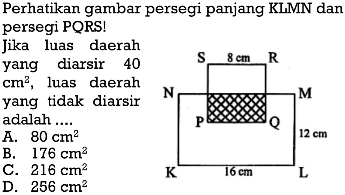 Perhatikan gambar persegi panjang KLMN dan persegi PQRS! Jika luas daerah yang diarsir 40 cm^2, luas daerah yang tidak diarsir adalah .... 8 cm 12 cm 16 cm A. 80 cm^2 
B. 176 cm^2 
C. 216 cm^2 
D. 256 cm^2