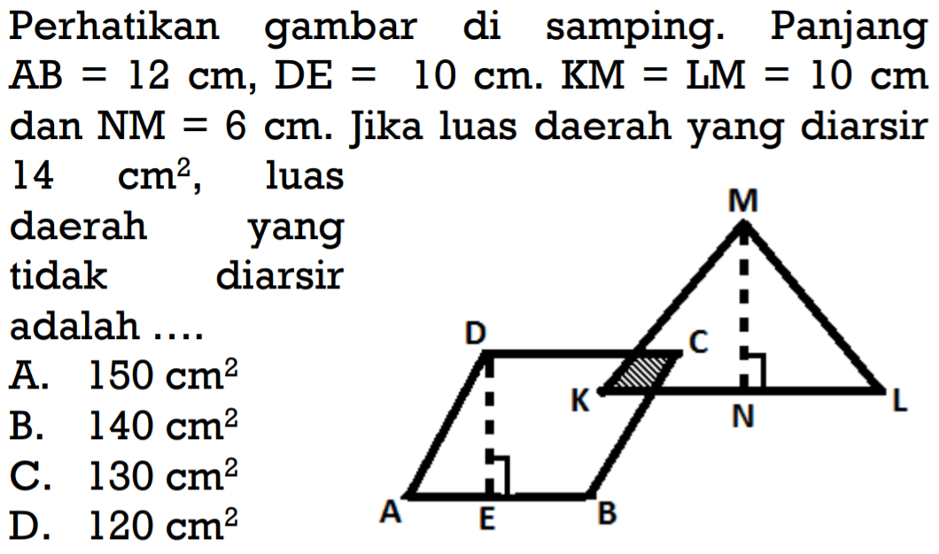 Perhatikan gambar di samping. PanjangAB=12 cm, DE=10 cm. KM=LM=10 cm dan  NM=6 cm. Jika luas daerah yang diarsir 14 cm^2 , luasdaerah yangtidak diarsiradalah  ... .  