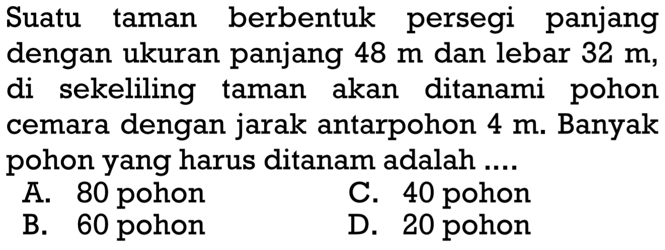 Suatu taman berbentuk persegi panjang dengan ukuran panjang 48 m  dan lebar 32 m, di sekeliling taman akan ditanami pohon cemara dengan jarak antarpohon 4 m. Banyak pohon yang harus ditanam adalah ....
