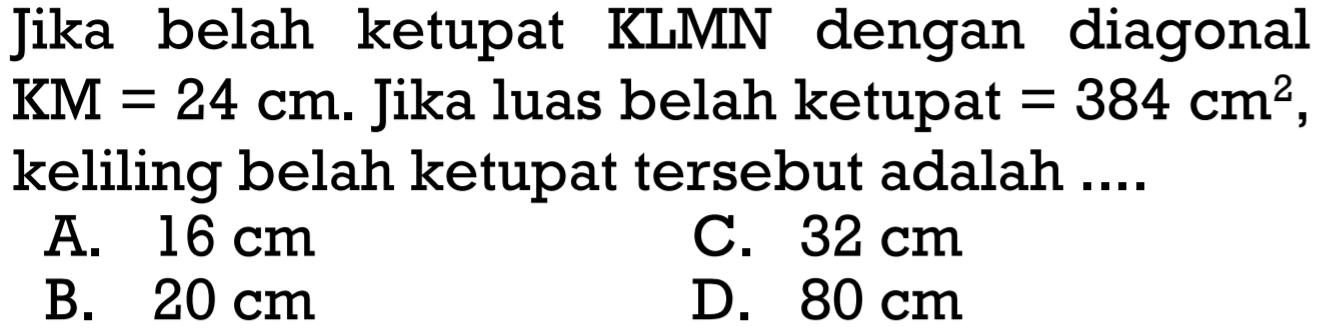 Jika belah ketupat KLMN dengan diagonal KM=24 cm. Jika luas belah ketupat=384 cm^2, keliling belah ketupat tersebut adalah ...