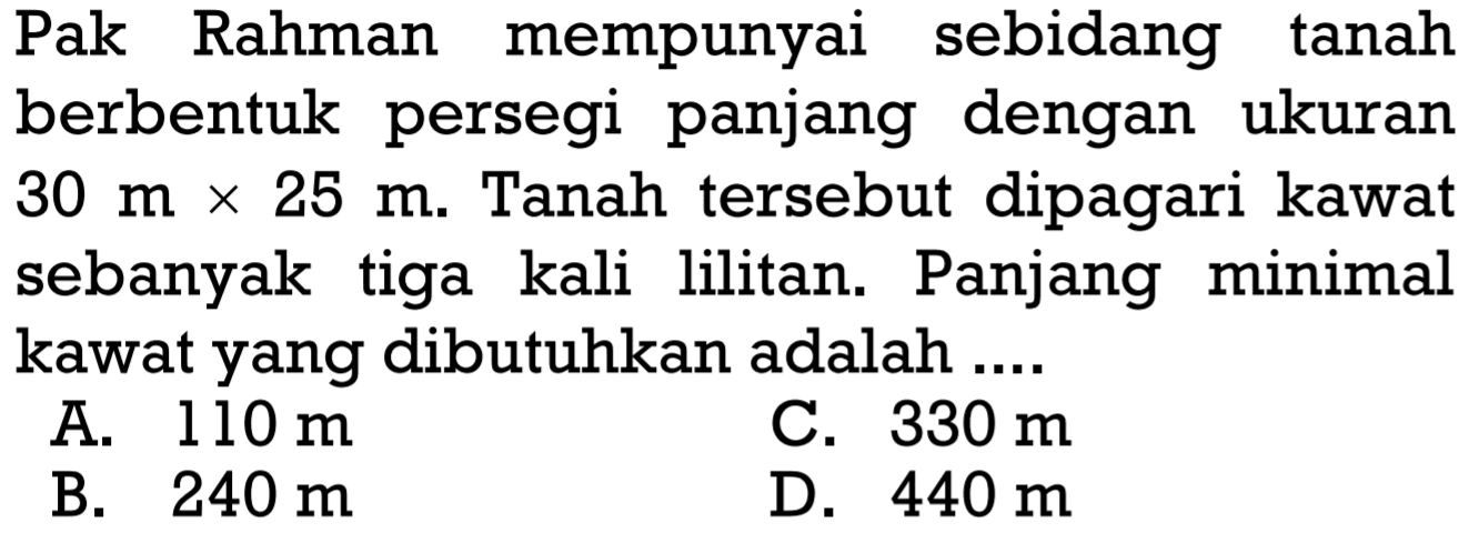 Pak Rahman mempunyai sebidang tanah berbentuk persegi panjang dengan ukuran 30 m x 25 m. Tanah tersebut dipagari kawat sebanyak tiga kali lilitan. Panjang minimal kawat yang dibutuhkan adalah ....