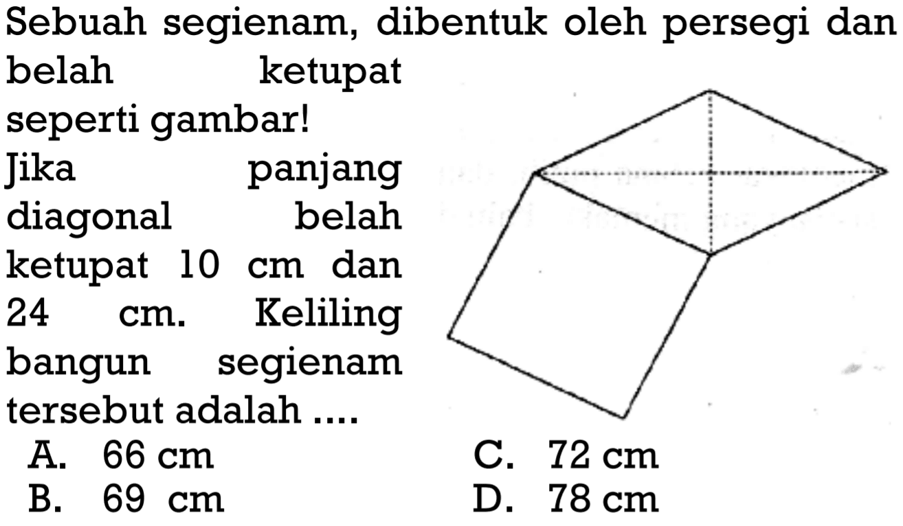 Sebuah segienam, dibentuk oleh persegi dan belah ketupat seperti gambar!
Jika panjang diagonal belah ketupat  10 cm  dan 24 cm. Keliling bangun segienam tersebut adalah ....
A.  66 cm 
C.  72 cm 
B.  69 cm 
D.  78 cm 