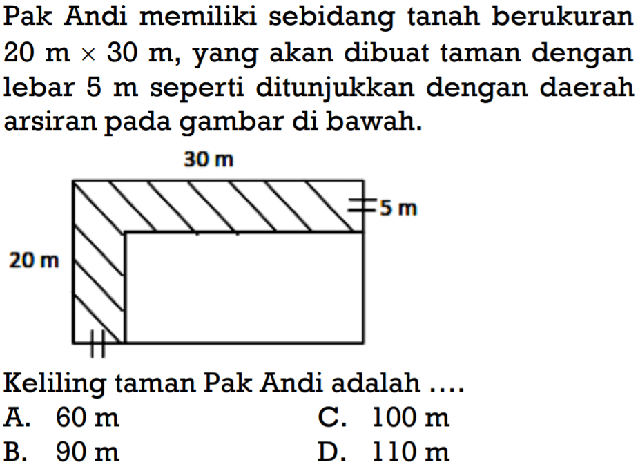 Pak Andi memiliki sebidang tanah berukuran 20 m x 30 m, yang akan dibuat taman dengan lebar 5 m seperti ditunjukkan dengan daerah arsiran pada gambar di bawah.Keliling taman Pak Andi adalah ...