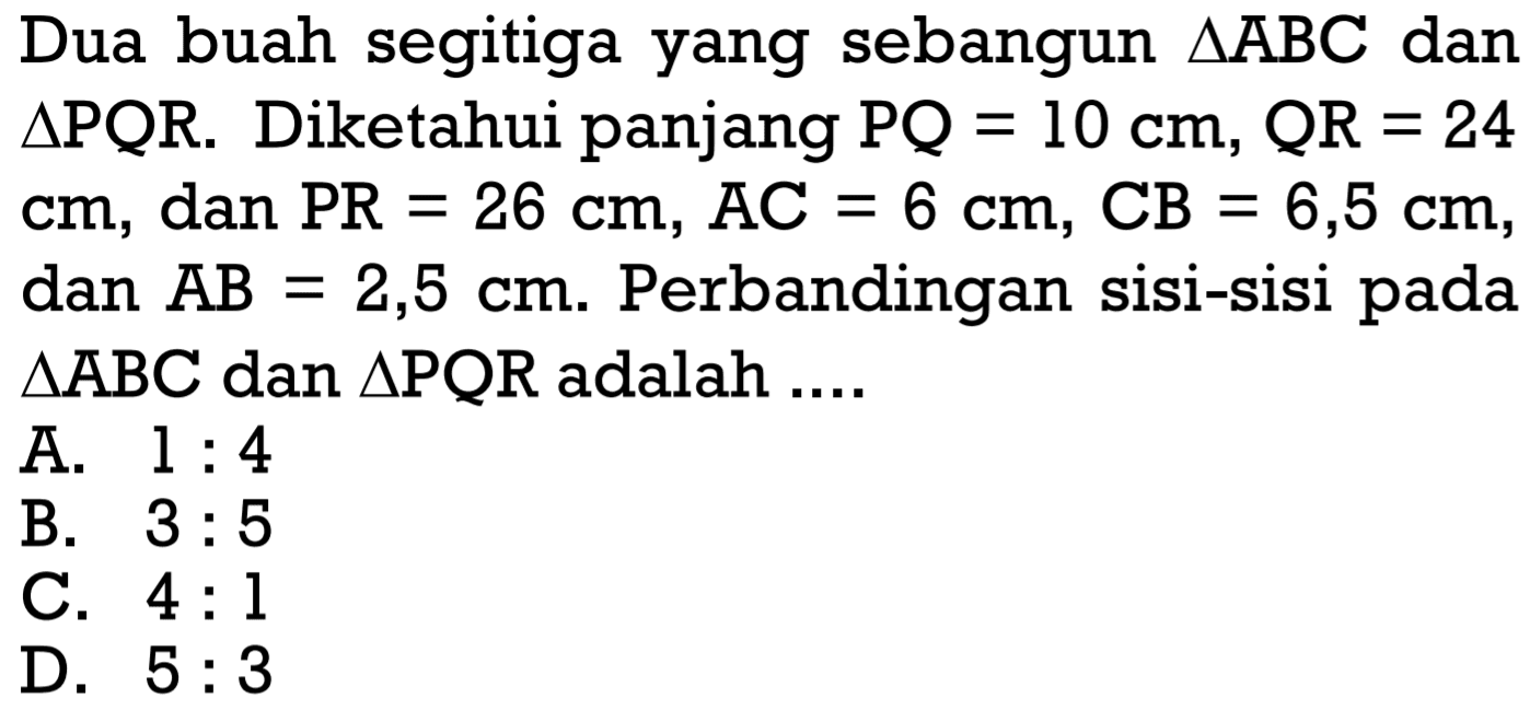 Dua buah segitiga yang sebangun segitiga ABC dan segitiga PQR. Diketahui panjang PQ=10 cm, QR=24 cm, dan PR=26 cm, AC=6 cm, CB=6,5 cm, dan AB=2,5 cm. Perbandingan sisi-sisi pada segitiga ABC dan segitiga PQR adalah ....