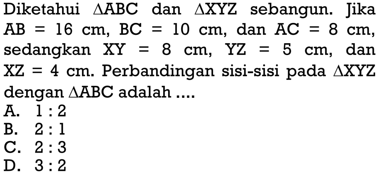 Diketahui segitiga ABC dan segitiga XYZ sebangun. Jika AB=16 cm, BC=10 cm, dan AC=8 cm, sedangkan XY=8 cm, YZ=5 cm, dan XZ=4 cm.  Perbandingan sisi-sisi pada segitiga XYZ dengan segitiga ABC adalah ....