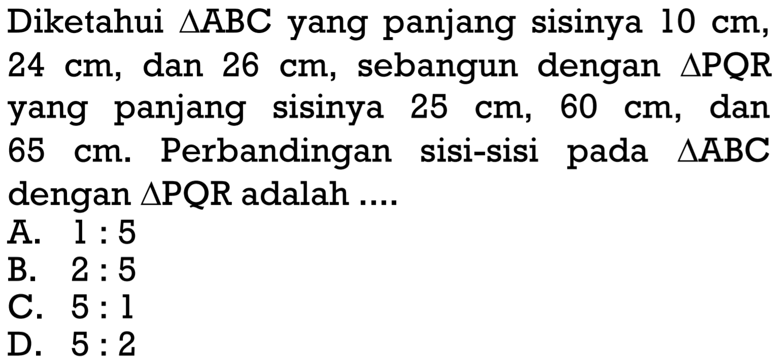 Diketahui  segitiga ABC  yang panjang sisinya  10 cm ,  24 cm , dan  26 cm , sebangun dengan  segitiga PQR  yang panjang sisinya  25 cm, 60 cm , dan  65 cm .  Perbandingan sisi-sisi pada  segitiga ABC  dengan  segitiga PQR  adalah ....A.  1: 5 B.  2: 5 C.  5: 1 D.  5: 2 