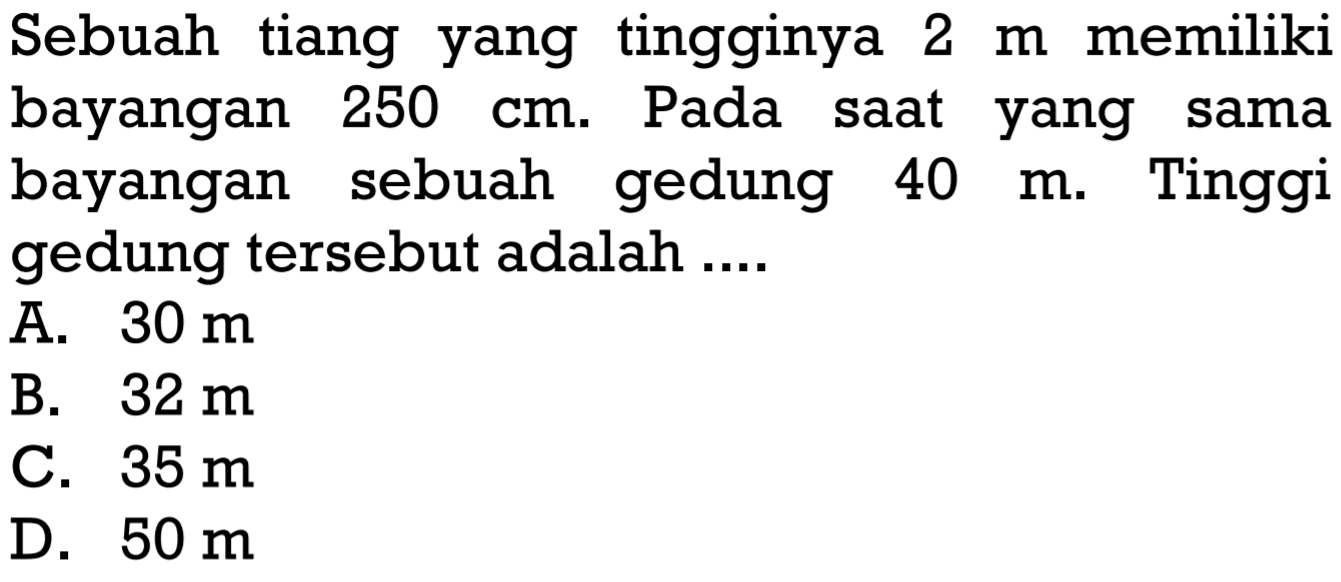 Sebuah tiang yang tingginya  2 m  memiliki bayangan  250 cm . Pada saat yang sama bayangan sebuah gedung  40 m . Tinggi gedung tersebut adalah ....A.  30 m B.  32 m C.  35 m D.  50 m 