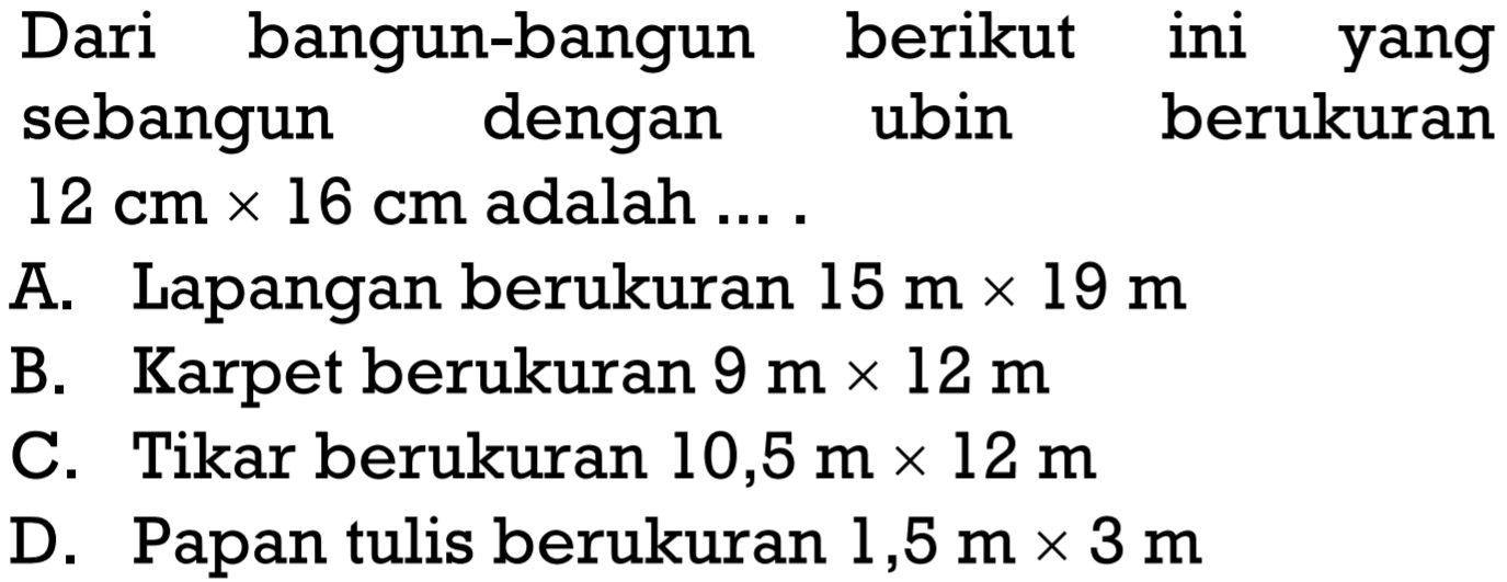 Dari bangun-bangun berikut ini yang sebangun dengan ubin berukuran 12 cm x 16 cm adalah ...A. Lapangan berukuran 15 m x 19 m B. Karpet berukuran 9 m x 12 m C. Tikar berukuran 10,5 m x 12 m D. Papan tulis berukuran 1,5 m x 3 m 