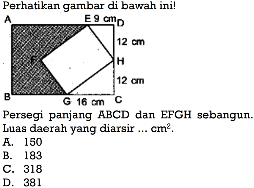 Perhatikan gambar di bawah ini!A E 9 cm D 12 cm H 12 cm C 16 cm G B FPersegi panjang ABCD dan EFGH sebangun. Luas daerah yang diarsir ... cm^2. 