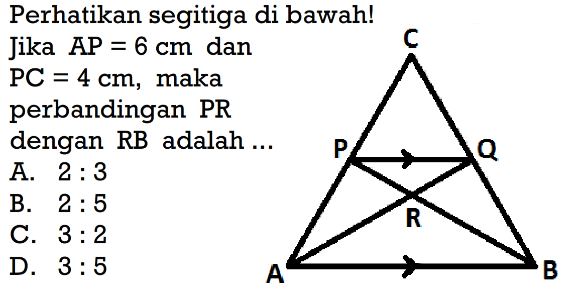 Perhatikan segitiga di bawah!Jika  AP=6 cm  dan PC=4 cm , makaperbandingan  PR dengan  RB  adalah  ... A.  2: 3 B.  2: 5 C.  3: 2 D.  3: 5 