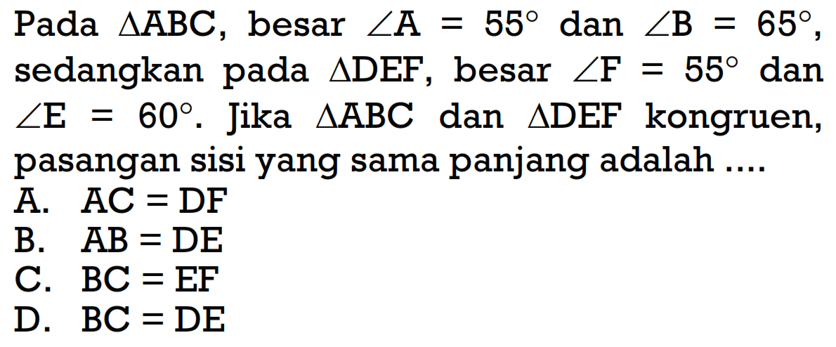 Pada segitiga ABC, besar sudut A=55 dan sudut B=65, sedangkan pada segitiga DEF, besar sudut F=55 dan sudut E=60. Jika segitiga ABC dan segitiga DEF kongruen, pasangan sisi yang sama panjang adalah .... A. AC=DF 
B. AB=DE 
C. BC=EF 
D. BC=DE