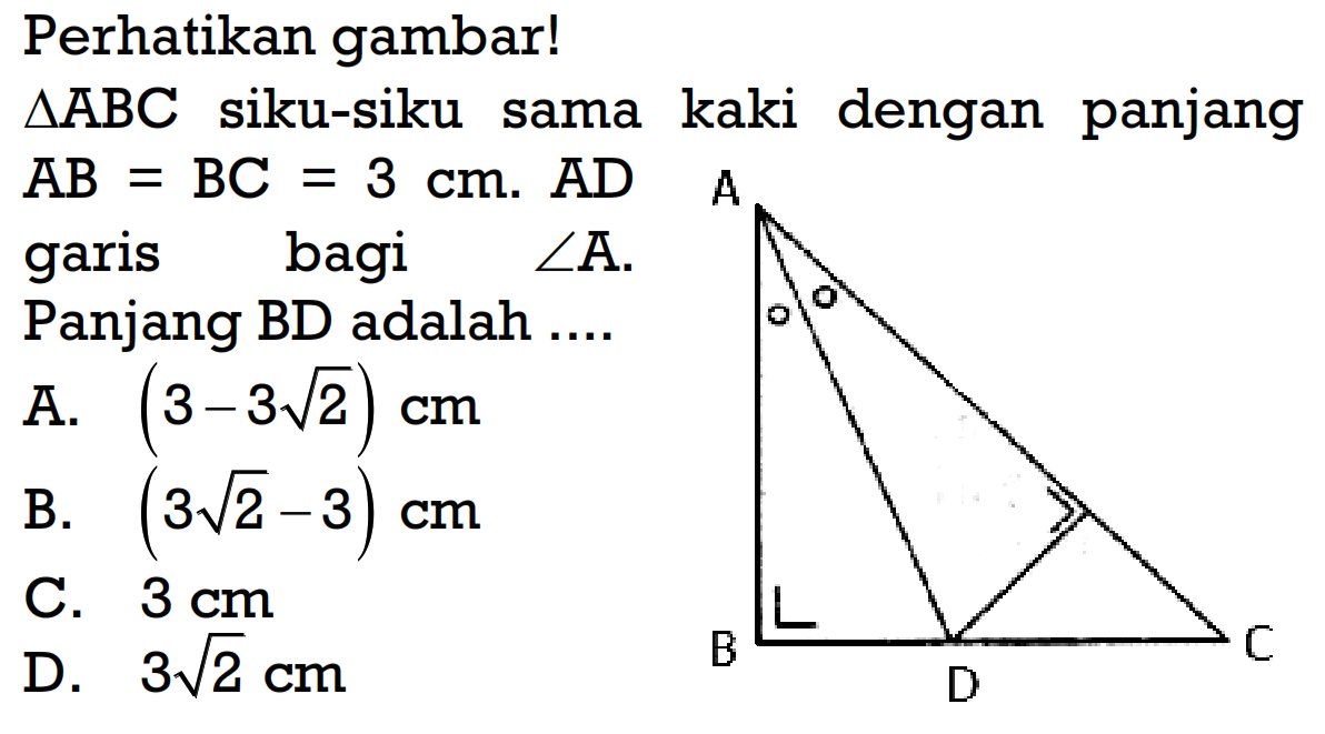 Perhatikan gambar! segitigaABC siku-siku sama kaki dengan panjang  AB=BC=3 cm . AD garis bagi sudut A. Panjanq BD adalah ....