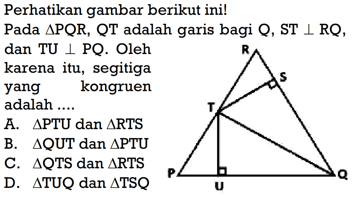 Perhatikan gambar berikut ini! Pada segitiga PQR, QT adalah garis bagi Q, ST tegak lurus RQ,dan TU tegak lurus PQ. Oleh karena itu, segitiga yang kongruen adalah ....