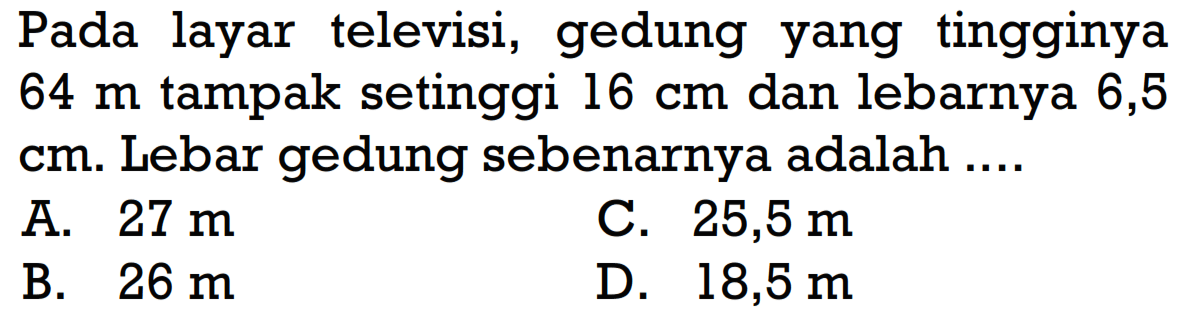 Pada layar televisi, gedung yang tingginya 64 m tampak setinggi 16 cm dan lebarnya 6,5 cm. Lebar gedung sebenarnya adalah....