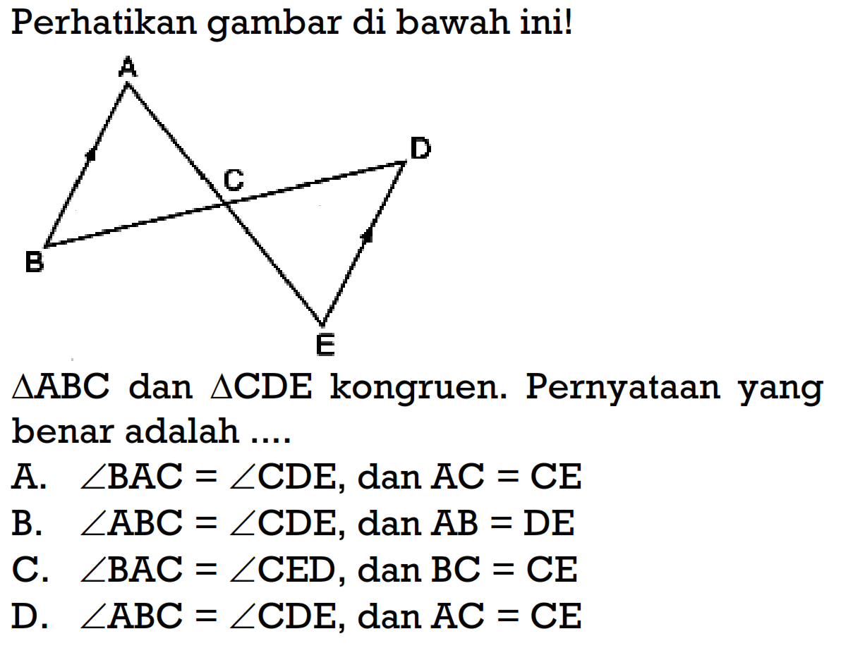 Perhatikan gambar di bawah ini! A D C B E segitiga ABC dan segitiga CDE kongruen. Pernyataan yang benar adalah .... A. sudut BAC=sudut CDE, dan AC=CE B. sudut ABC=sudut CDE, dan AB=DE C. sudut BAC=sudut CED, dan BC=CE D. sudut ABC=sudut CDE, dan AC=CE