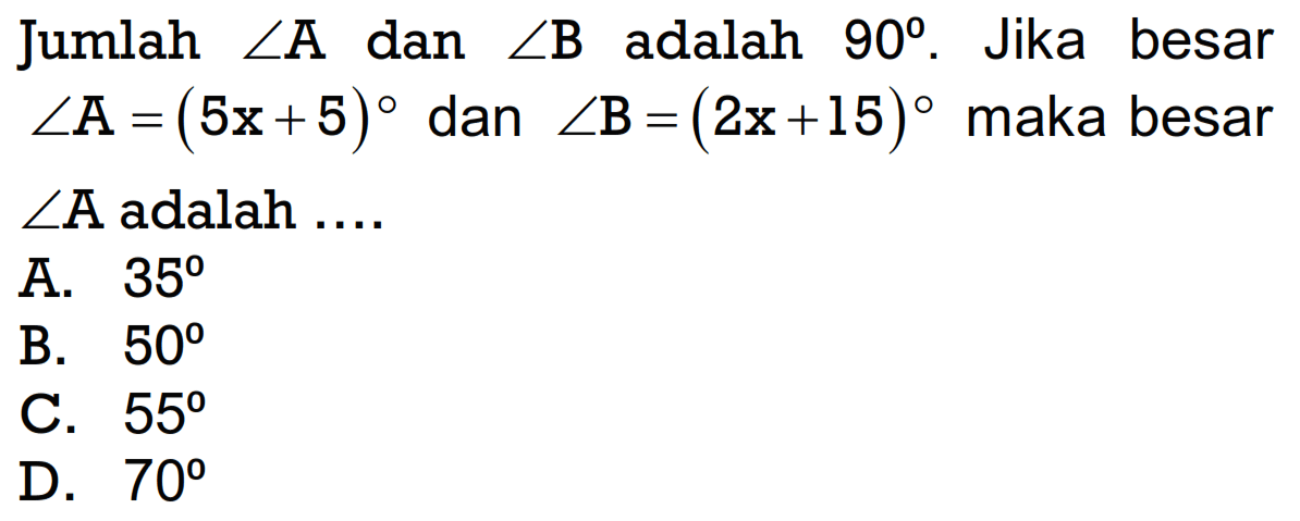 Jumlah sudut A dan sudut B adalah 90 . Jika besar sudut A=(5x+5) dan sudut B=(2x+15) maka besar sudut A  adalah ....