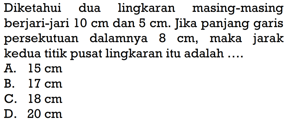 Diketahui dua lingkaran masing-masing berjari-jari 10 cm dan 5 cm. Jika panjang garis persekutuan dalamnya 8 cm, maka jarak kedua titik pusat lingkaran itu adalah ....