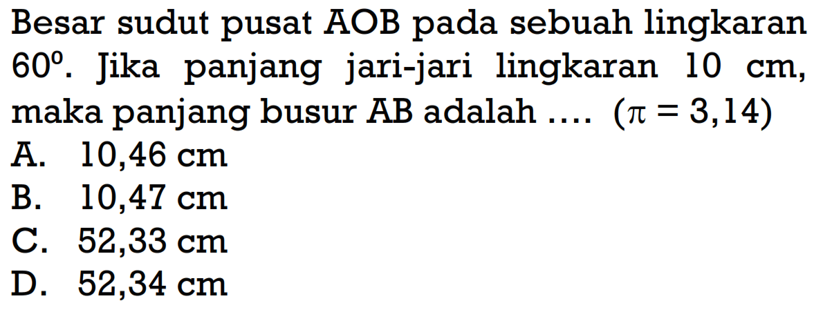 Besar sudut pusat AOB pada sebuah lingkaran 60. Jika panjang jari-jari lingkaran 10 cm, maka panjang busur AB adalah .... (pi=3,14)