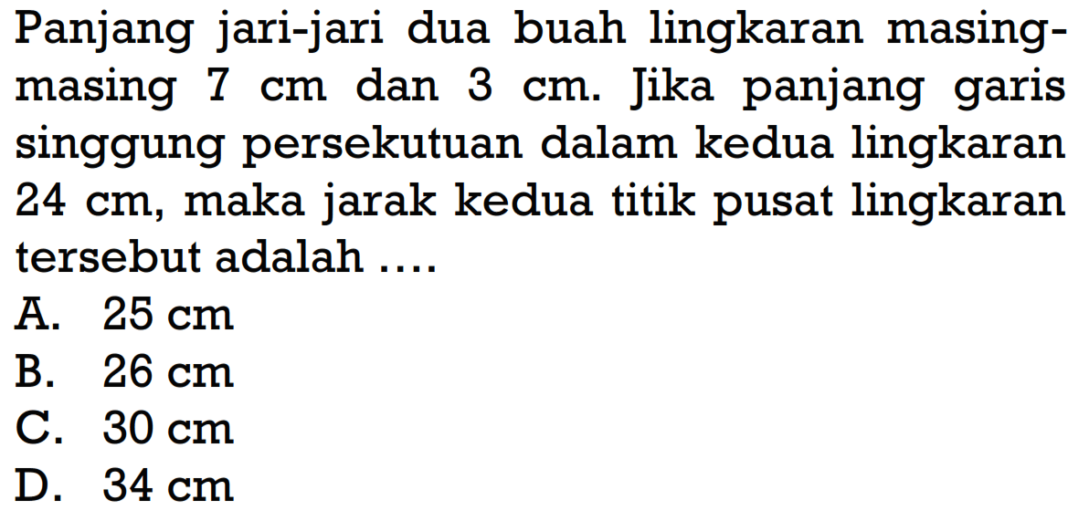 Panjang jari-jari dua buah lingkaran masingmasing 7 cm dan 3 cm. Jika panjang garis singgung persekutuan dalam kedua lingkaran 24 cm, maka jarak kedua titik pusat lingkaran tersebut adalah ....