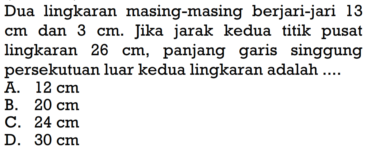 Dua lingkaran masing-masing berjari-jari 13 cm dan 3cm. Jika jarak kedua titik pusat lingkaran 26 cm , panjang garis singgung persekutuan luar kedua lingkaran adalah ....