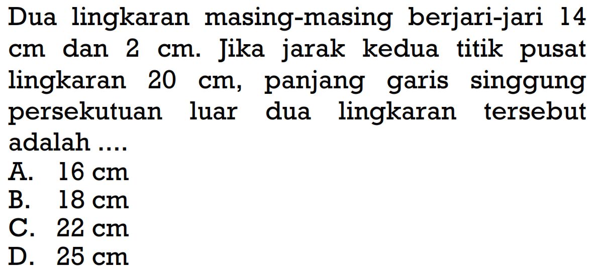 Dua lingkaran masing-masing berjari-jari 14 cm dan 2 cm. Jika jarak kedua titik pusat lingkaran 20 cm, panjang garis singgung persekutuan luar dua lingkaran tersebut adalah ....