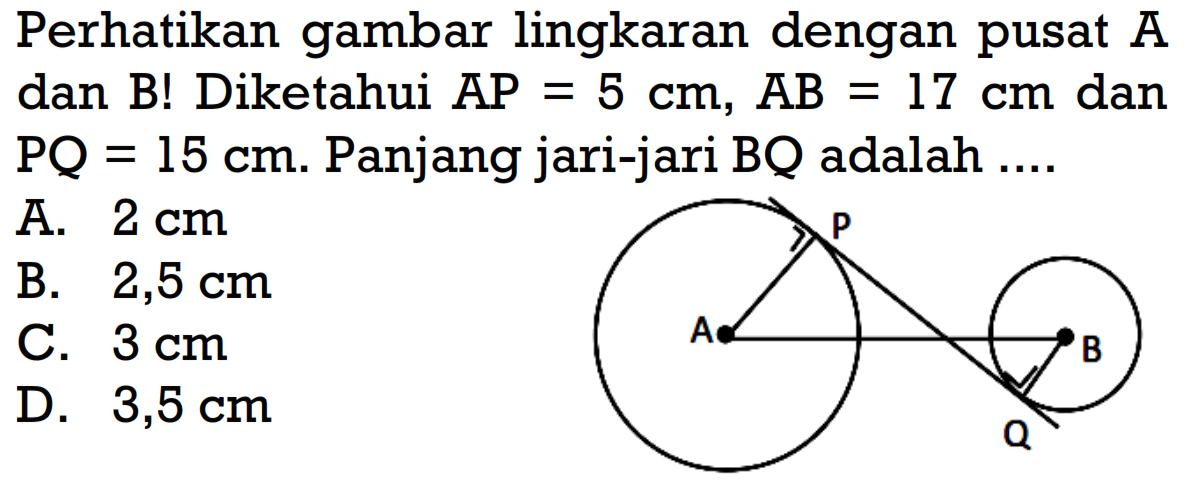 Perhatikan gambar lingkaran dengan pusat A dan B! Diketahui AP=5 cm, AB=17 cm dan PQ=15 cm. Panjang jari-jari BQ adalah ....