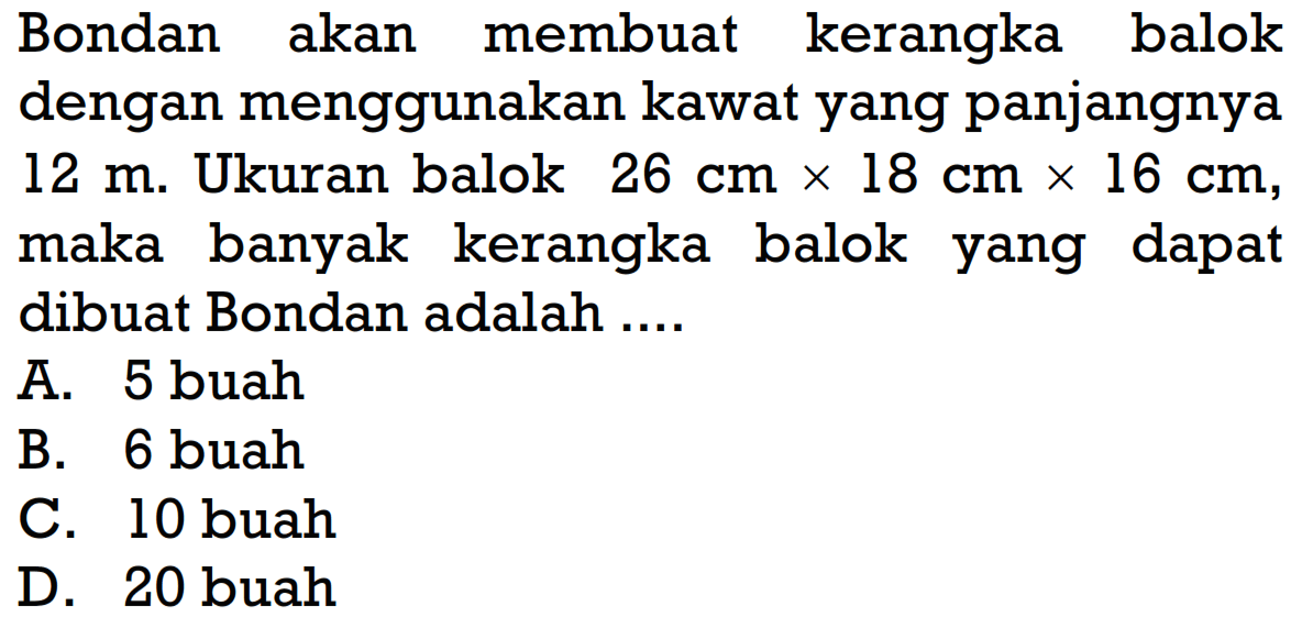 Bondan akan membuat kerangka balok dengan menggunakan kawat yang panjangnya  12 m. Ukuran balok  26 cm x 18 cm x 16 cm , maka banyak kerangka balok yang dapat dibuat Bondan adalah ....
