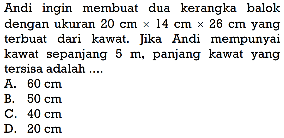 Andi ingin membuat dua kerangka balok dengan ukuran 20 cm x 14 cm x 26 cm yang terbuat dari kawat. Jika Andi mempunyai kawat sepanjang 5 m, panjang kawat yang tersisa adalah ....