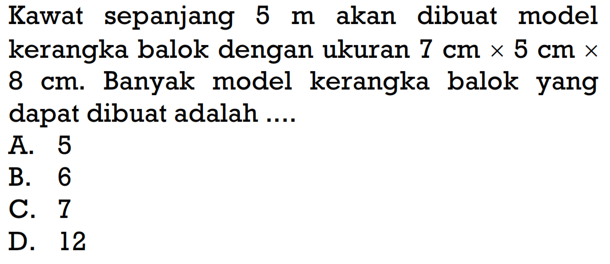 Kawat sepanjang  5 m  akan dibuat model kerangka balok dengan ukuran  7 cm x 5 cm x  8 cm. Banyak model kerangka balok yang dapat dibuat adalah ....