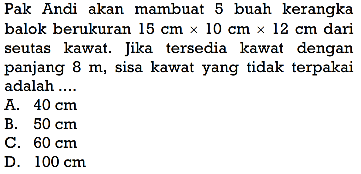 Pak Andi akan mambuat 5 buah kerangka balok berukuran 15 cmx10 cmx12 cm dari seutas kawat. Jika tersedia kawat dengan panjang 8 m, sisa kawat yang tidak terpakai adalah ....