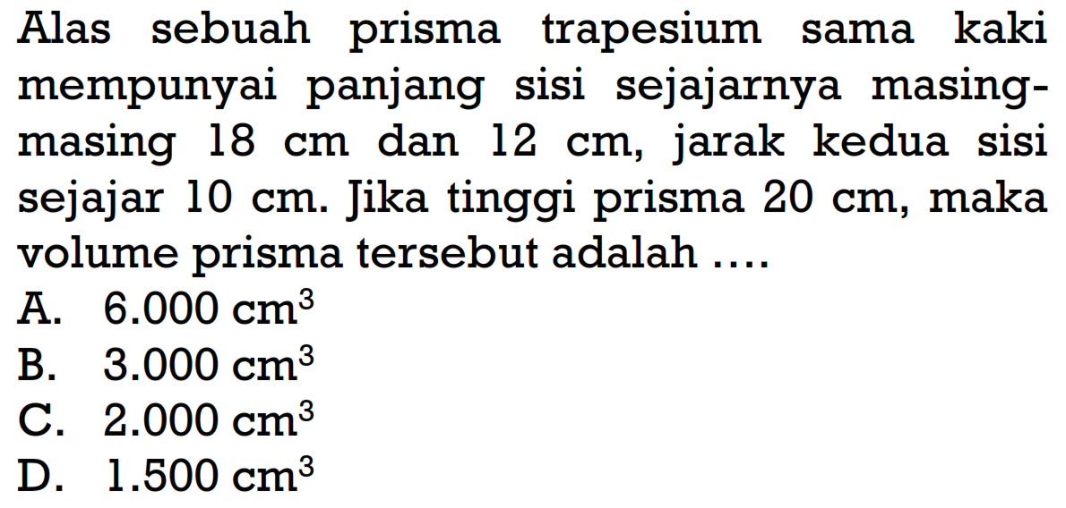 Alas sebuah prisma trapesium sama kaki mempunyai panjang sisi sejajarnya masing-masing 18 cm dan 12 cm, jarak kedua sisi sejajar 10 cm. Jika tinggi prisma 20 cm, maka volume prisma tersebut adalah ....