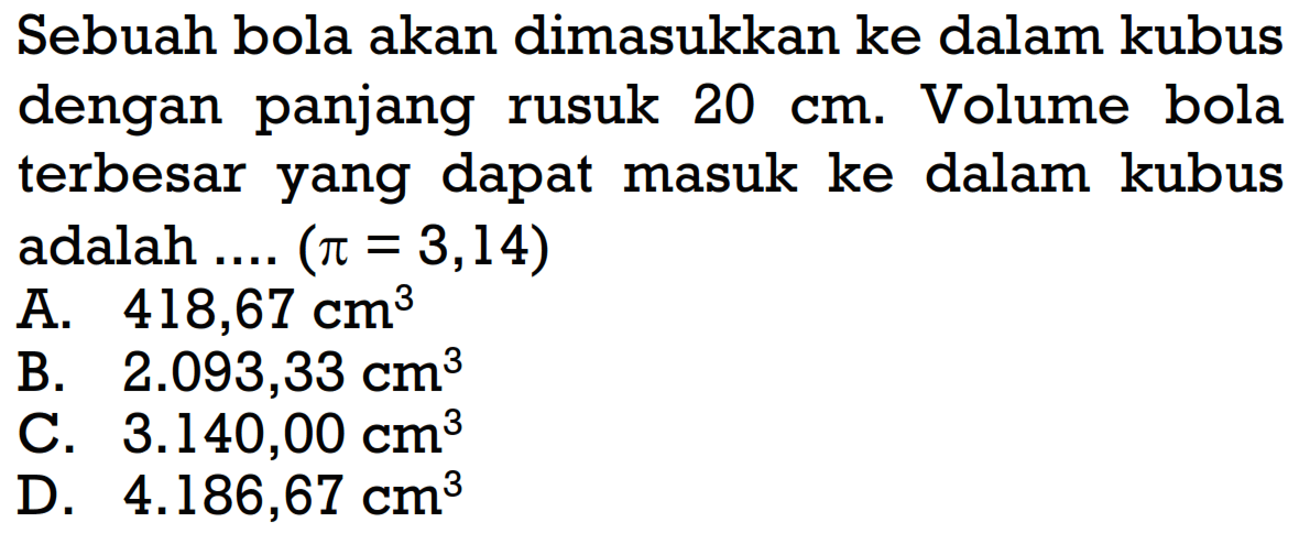 Sebuah bola akan dimasukkan ke dalam kubus dengan panjang rusuk  20 cm . Volume bola terbesar yang dapat masuk ke dalam kubus adalah  ... .(pi=3,14) 
