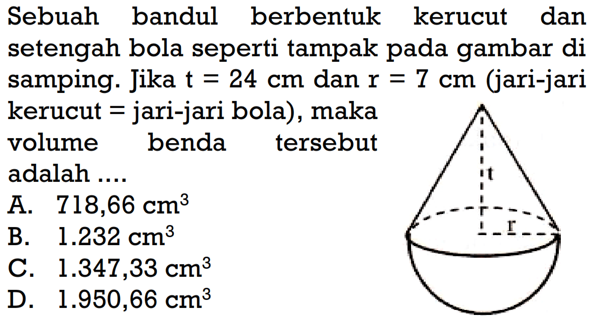 Sebuah bandul berbentuk kerucut dan setengah bola seperti tampak pada gambar di samping. Jika  t=24 cm dan r=7 cm (jari-jari kerucut = jari-jari bola), maka volume benda tersebut adalah ...