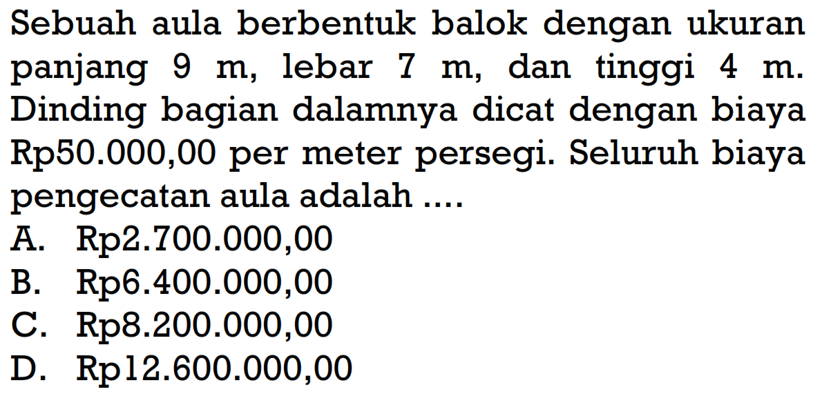 Sebuah aula berbentuk balok dengan ukuran panjang 9 m, lebar 7 m, dan tinggi 4 m. Dinding bagian dalamnya dicat dengan biaya Rp50.000,00 per meter persegi. Seluruh biaya pengecatan aula adalah ....