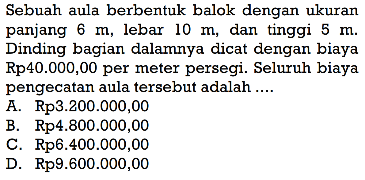 Sebuah aula berbentuk balok dengan ukuran panjang 6 m, lebar 10 m , dan tinggi 5 m. Dinding bagian dalamnya dicat dengan biaya Rp40.000,00 per meter persegi. Seluruh biaya pengecatan aula tersebut adalah ....