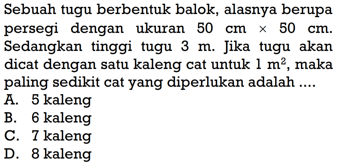 Sebuah tugu berbentuk balok, alasnya berupa persegi dengan ukuran 50 cmx50 cm. Sedangkan tinggi tugu 3 m. Jika tugu akan dicat dengan satu kaleng cat untuk 1 m^2, maka paling sedikit cat yang diperlukan adalah ....