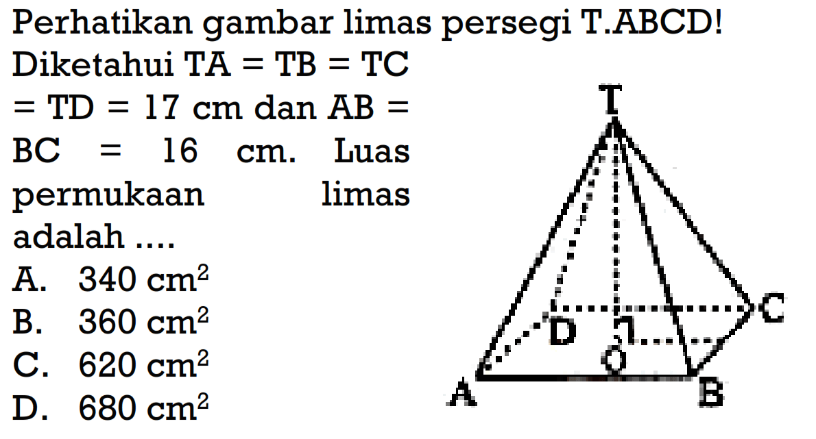 Perhatikan gambar limas persegi T.ABCD!
Diketahui TA=TB=TC=TD=17 cm dan AB=BC=16 cm. Luas permukaan limas adalah ...
A.  340 cm^2
B.  360 cm^2
C.  620 cm^2  D.  680 cm^2 