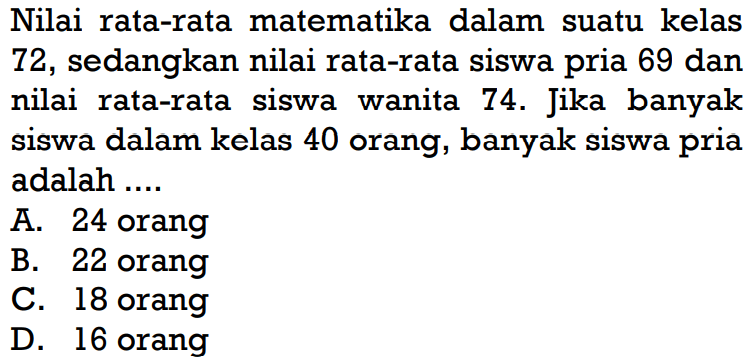 Nilai rata-rata matematika dalam suatu kelas 72, sedangkan nilai rata-rata siswa pria 69 dan nilai rata-rata siswa wanita  74 .  Jika banyak siswa dalam kelas 40 orang, banyak siswa pria adalah ....
