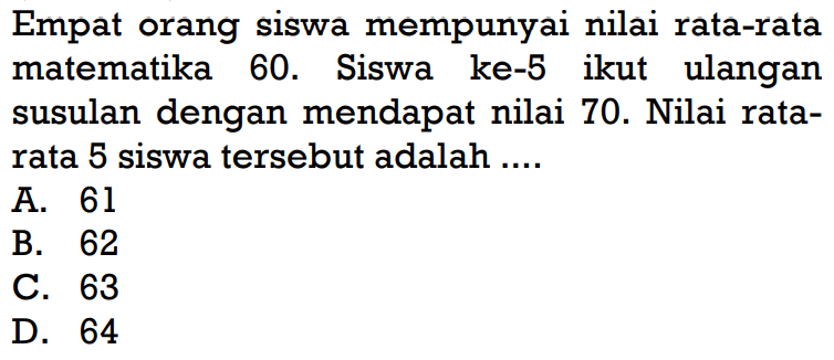 Empat orang siswa mempunyai nilai rata-rata matematika 60. Siswa ke-5 ikut ulangan susulan dengan mendapat nilai 70. Nilai rata-rata 5 siswa tersebut adalah ....