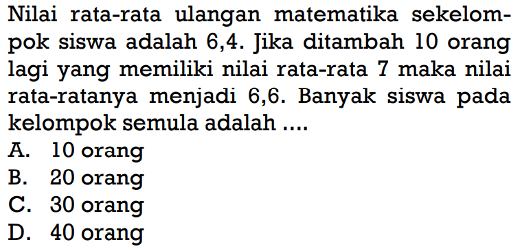 Nilai rata-rata ulangan matematika sekelompok siswa adalah 6,4. Jika ditambah 10 orang lagi yang memiliki nilai rata-rata 7 maka nilai rata-ratanya menjadi 6,6. Banyak siswa pada kelompok semula adalah....