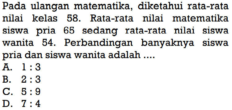 Pada ulangan matematika, diketahui rata-rata nilai kelas 58. Rata-rata nilai matematika siswa pria 65 sedang rata-rata nilai siswa wanita 54. Perbandingan banyaknya siswa pria dan siswa wanita adalah ....