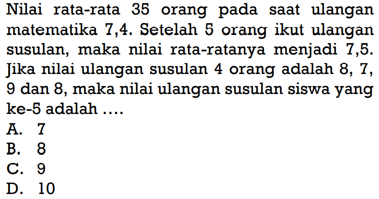 Nilai rata-rata 35 orang pada saat ulangan matematika 7,4. Setelah 5 orang ikut ulangan susulan, maka nilai rata-ratanya menjadi 7,5. Jika nilai ulangan susulan 4 orang adalah 8,7,9 dan 8, maka nilai ulangan susulan siswa yang ke-5 adalah ....