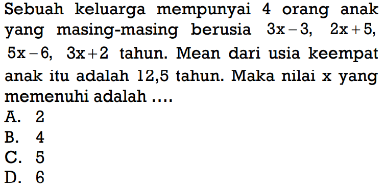 Sebuah keluarga mempunyai 4 orang anak yang masing-masing berusia 3x-3, 2x+5, 5x-6, 3x+2 tahun. Mean dari usia keempat anak itu adalah 12,5 tahun. Maka nilai x yang memenuhi adalah .... 