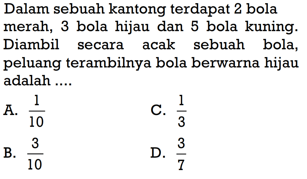 Dalam sebuah kantong terdapat 2 bola merah, 3 bola hijau dan 5 bola kuning. Diambil secara acak sebuah bola, peluang terambilnya bola berwarna hijau adalah ....