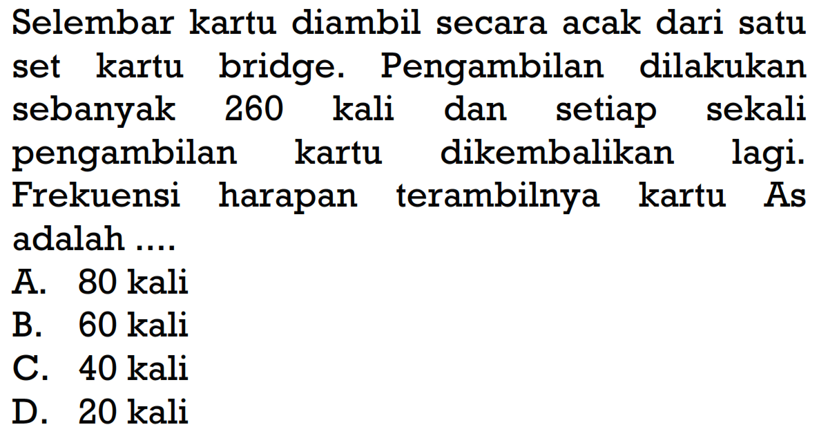 Selembar kartu diambil secara acak dari satu set kartu bridge. Pengambilan dilakukan sebanyak 260 kali dan setiap sekali pengambilan kartu dikembalikan lagi. Frekuensi harapan terambilnya kartu As adalah ....