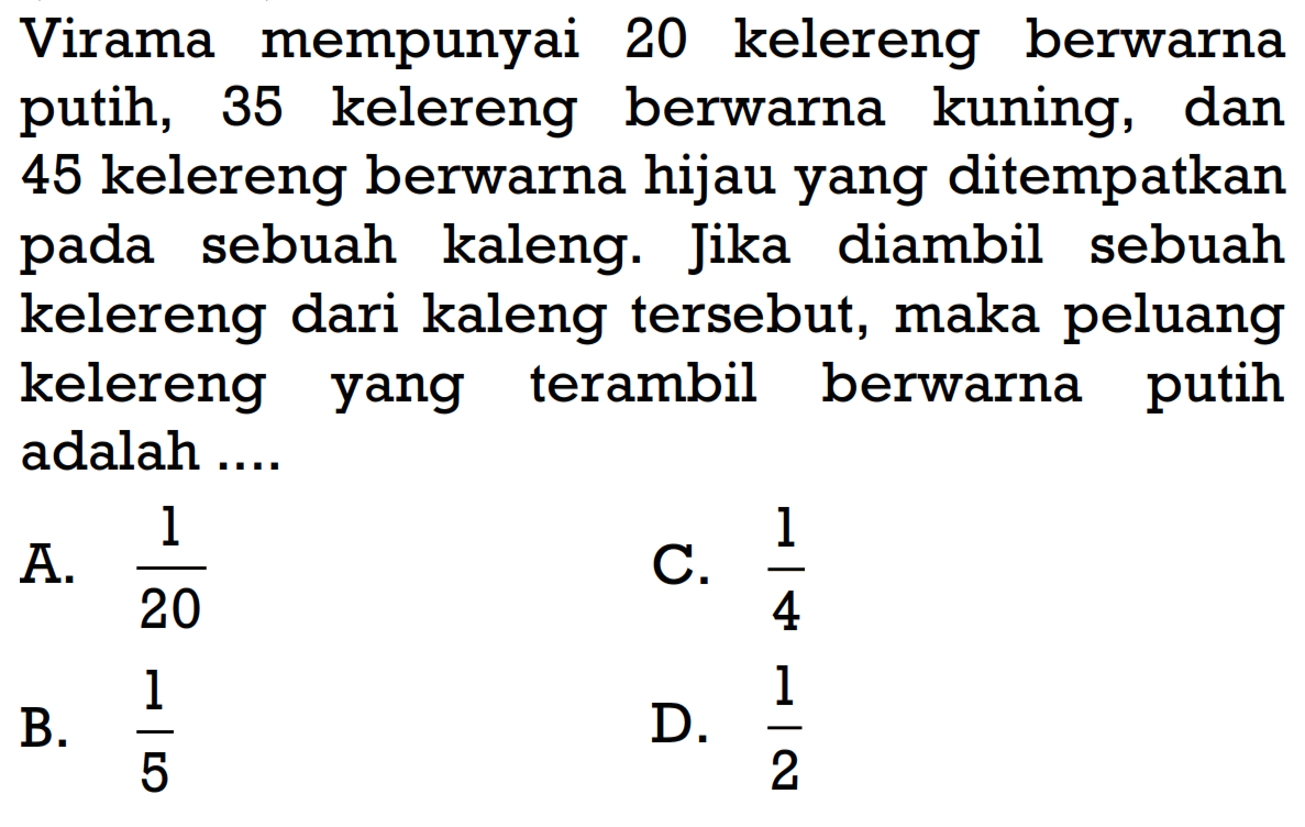 Virama mempunyai 20 kelereng berwarna putih, 35 kelereng berwarna kuning, dan 45 kelereng berwarna hijau yang ditempatkan pada sebuah kaleng. Jika diambil sebuah kelereng dari kaleng tersebut, maka peluang kelereng yang terambil berwarna putih adalah .... 