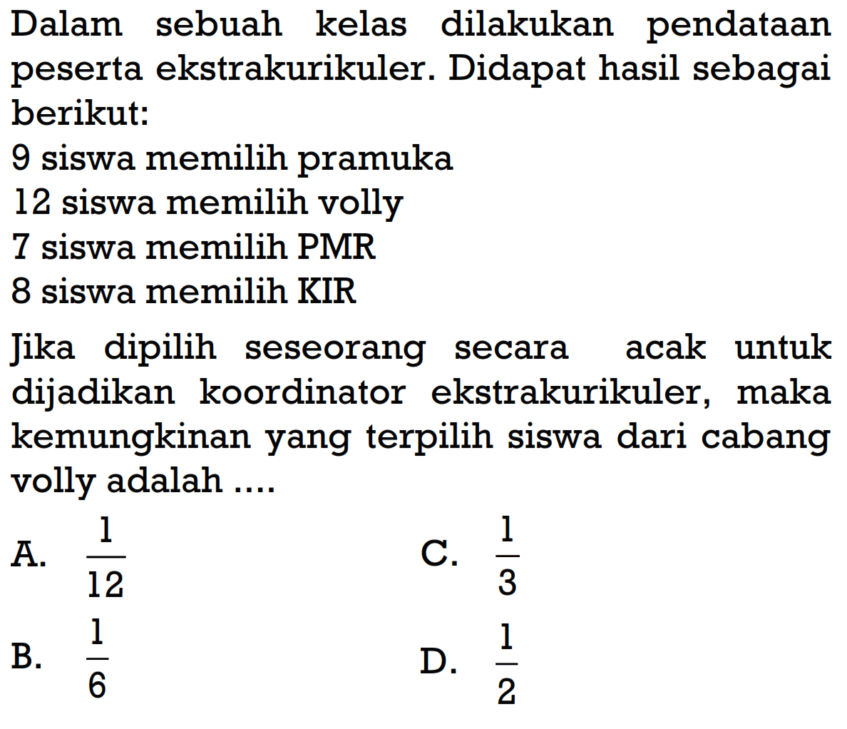 Dalam sebuah kelas dilakukan pendataan peserta ekstrakurikuler. Didapat hasil sebagai berikut:9 siswa memilih pramuka12 siswa memilih volly7 siswa memilih PMR8 siswa memilih KIRJika dipilih seseorang secara acak untuk dijadikan koordinator ekstrakurikuler, maka kemungkinan yang terpilih siswa dari cabang volly adalah ....