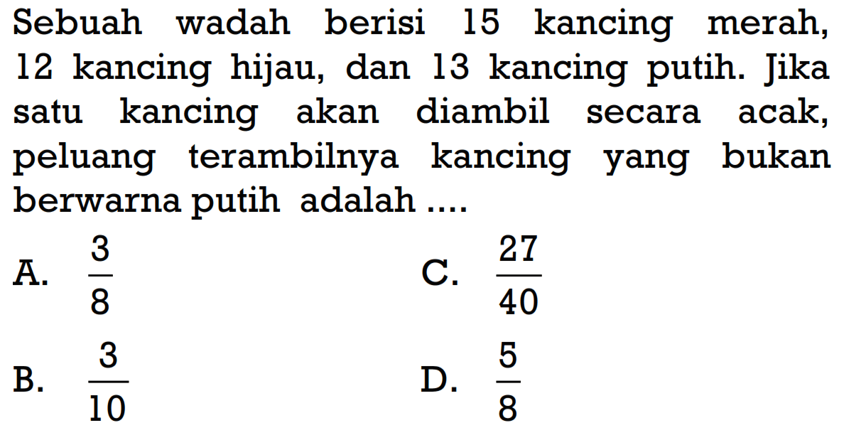 Sebuah wadah berisi 15 kancing merah, 12 kancing hijau, dan 13 kancing putih. Jika satu kancing akan diambil secara acak, peluang terambilnya kancing yang bukan berwarna putih adalah ....